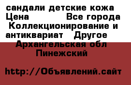 сандали детские кожа › Цена ­ 2 000 - Все города Коллекционирование и антиквариат » Другое   . Архангельская обл.,Пинежский 